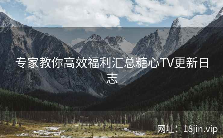 专家教你高效福利汇总糖心TV更新日志