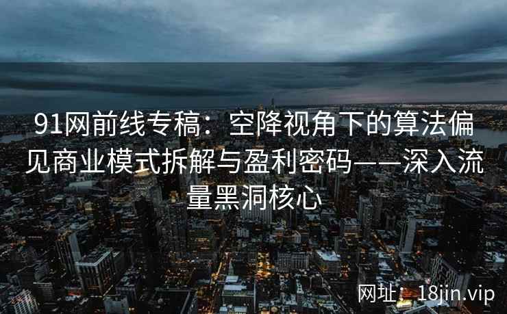 91网前线专稿：空降视角下的算法偏见商业模式拆解与盈利密码——深入流量黑洞核心