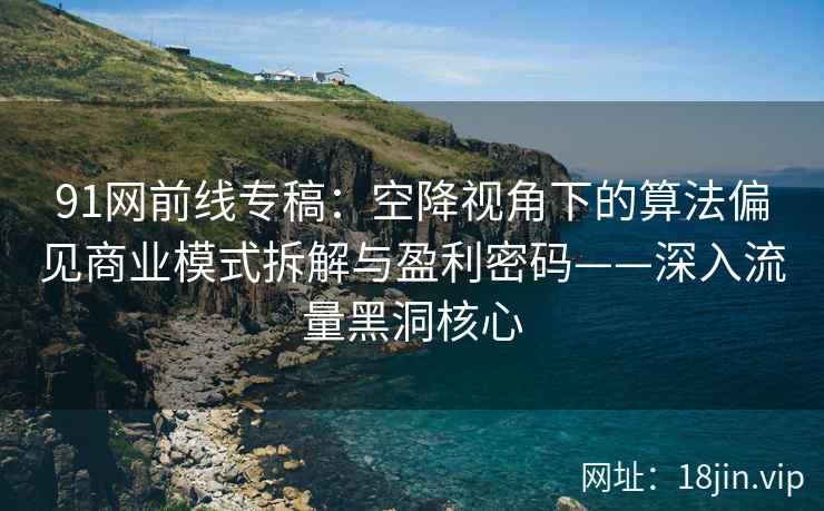 91网前线专稿：空降视角下的算法偏见商业模式拆解与盈利密码——深入流量黑洞核心