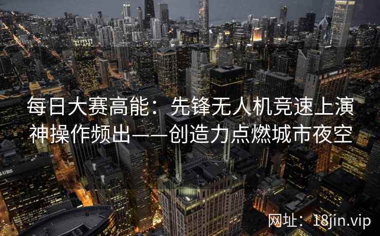 每日大赛高能：先锋无人机竞速上演神操作频出——创造力点燃城市夜空