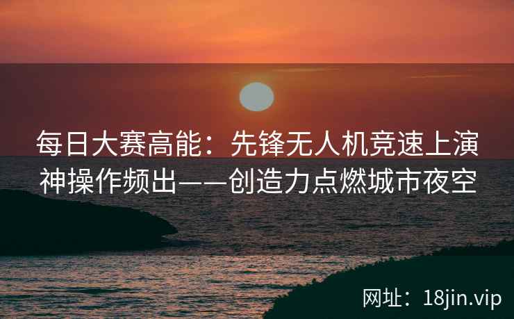 每日大赛高能：先锋无人机竞速上演神操作频出——创造力点燃城市夜空