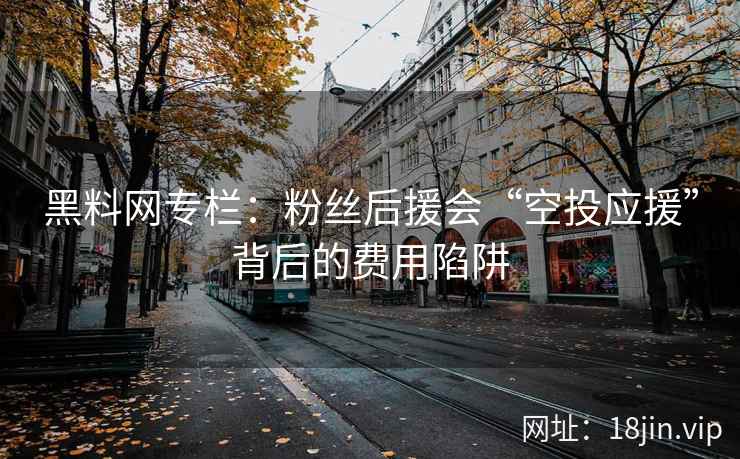 黑料网专栏：粉丝后援会“空投应援”背后的费用陷阱