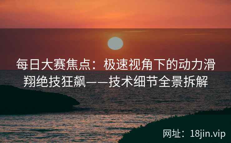 每日大赛焦点：极速视角下的动力滑翔绝技狂飙——技术细节全景拆解