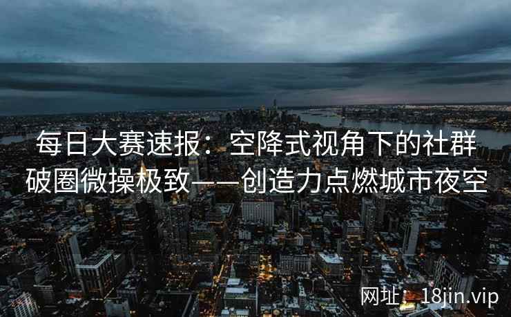 每日大赛速报：空降式视角下的社群破圈微操极致——创造力点燃城市夜空