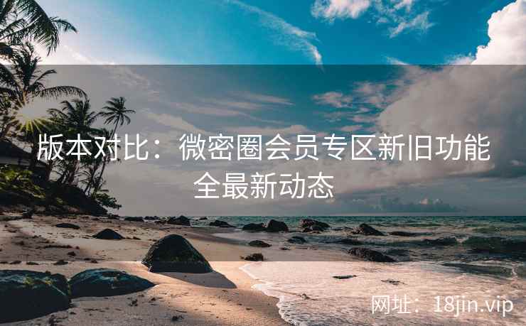 版本对比：微密圈会员专区新旧功能全最新动态
