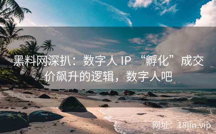 黑料网深扒:数字人 IP “孵化”成交价飙升的逻辑,数字人吧 黑料网深扒:数字人 IP “孵化”成交价飙升的逻辑,数字人吧