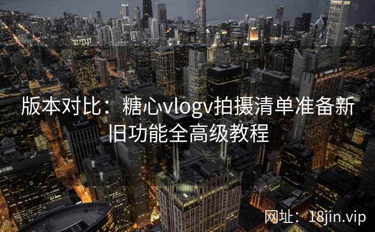 版本对比:糖心vlogv拍摄清单准备新旧功能全高级教程 版本对比:糖心vlogv拍摄清单准备新旧功能全高级教程
