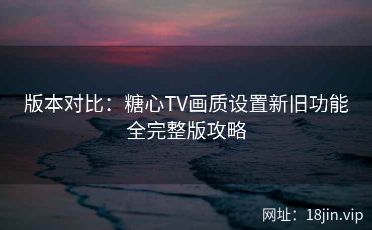 版本对比:糖心TV画质设置新旧功能全完整版攻略 版本对比:糖心TV画质设置新旧功能全完整版攻略