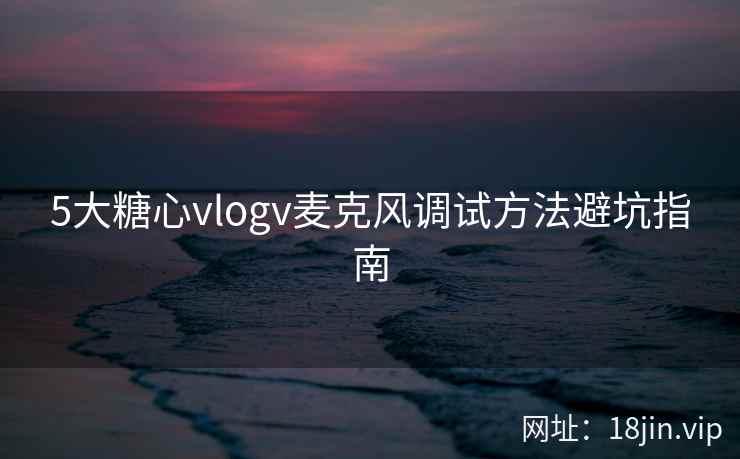 5大糖心vlogv麦克风调试方法避坑指南 5大糖心vlogv麦克风调试方法避坑指南