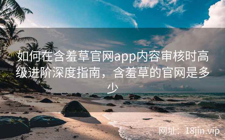 如何在含羞草官网app内容审核时高级进阶深度指南,含羞草的官网是多少 如何在含羞草官网app内容审核时高级进阶深度指南,含羞草的官网是多少