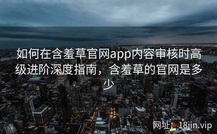 如何在含羞草官网app内容审核时高级进阶深度指南,含羞草的官网是多少 如何在含羞草官网app内容审核时高级进阶深度指南,含羞草的官网是多少