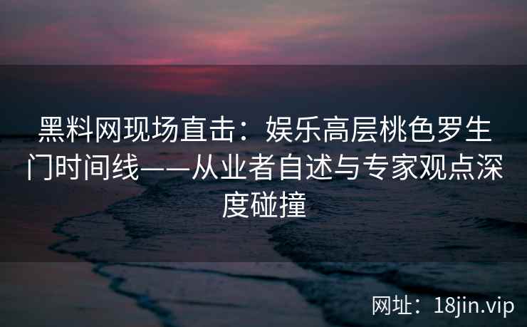 黑料网现场直击：娱乐高层桃色罗生门时间线——从业者自述与专家观点深度碰撞