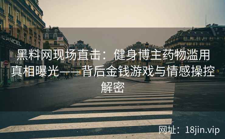 黑料网现场直击：健身博主药物滥用真相曝光——背后金钱游戏与情感操控解密