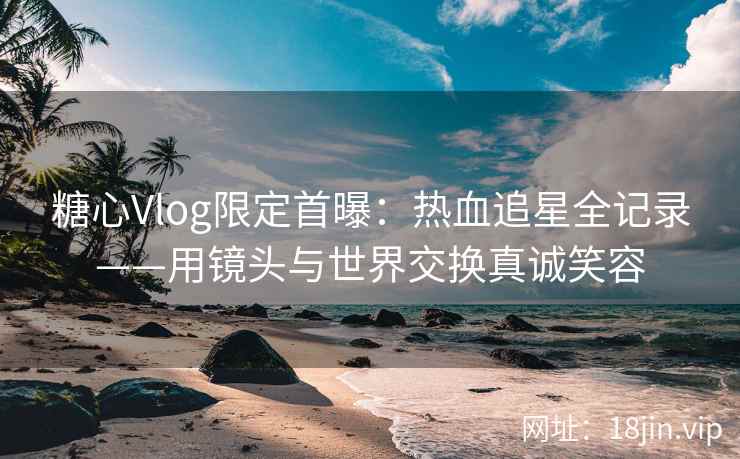 糖心Vlog限定首曝：热血追星全记录——用镜头与世界交换真诚笑容