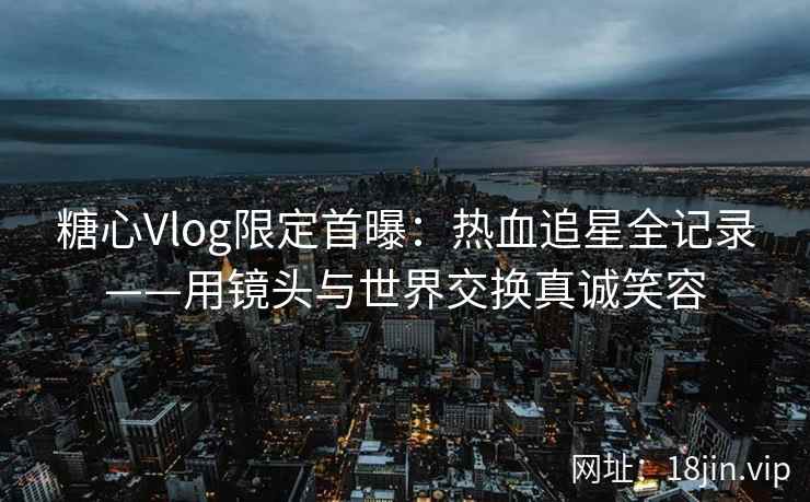 糖心Vlog限定首曝：热血追星全记录——用镜头与世界交换真诚笑容