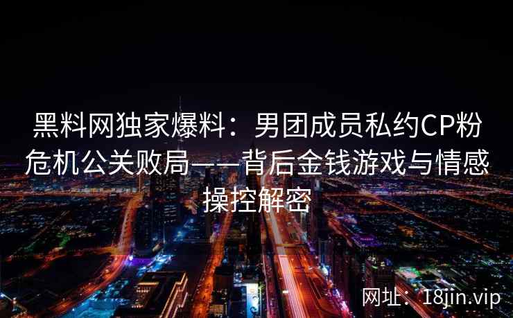 黑料网独家爆料：男团成员私约CP粉危机公关败局——背后金钱游戏与情感操控解密