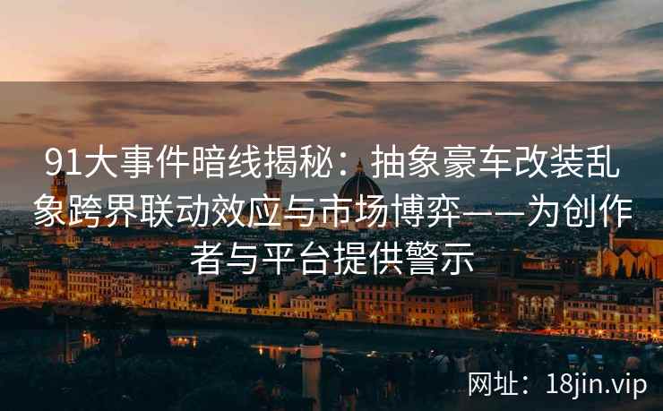 91大事件暗线揭秘：抽象豪车改装乱象跨界联动效应与市场博弈——为创作者与平台提供警示
