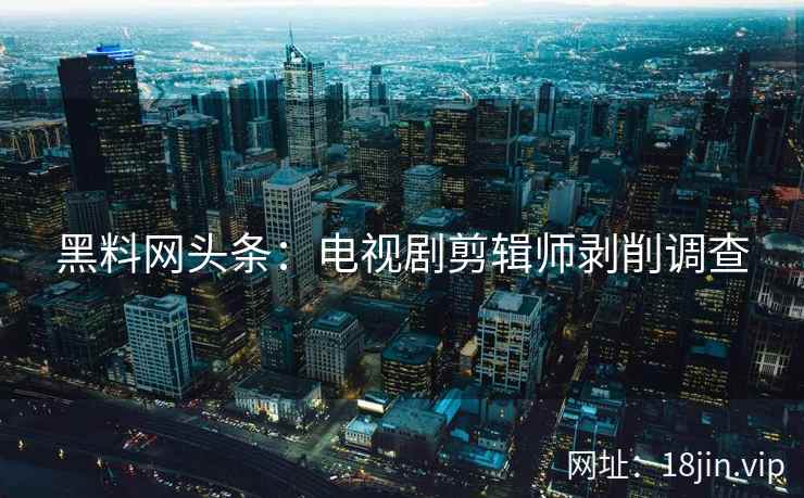 黑料网头条：电视剧剪辑师剥削调查