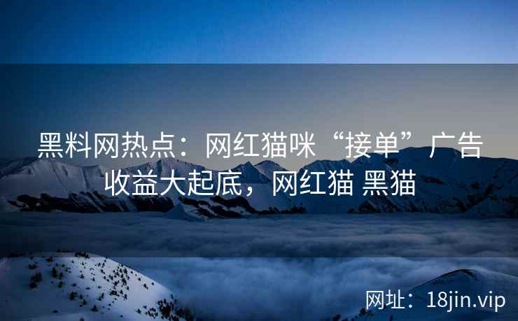 黑料网热点：网红猫咪“接单”广告收益大起底，网红猫 黑猫