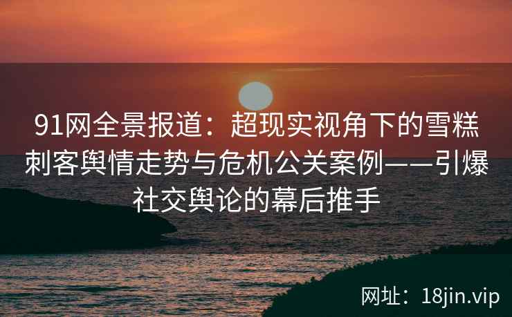 91网全景报道：超现实视角下的雪糕刺客舆情走势与危机公关案例——引爆社交舆论的幕后推手
