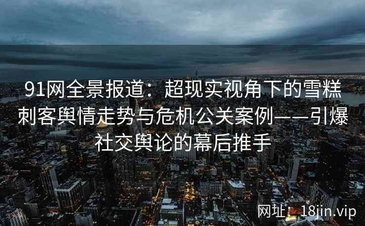 91网全景报道：超现实视角下的雪糕刺客舆情走势与危机公关案例——引爆社交舆论的幕后推手