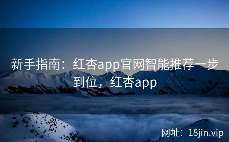新手指南：红杏app官网智能推荐一步到位，红杏app