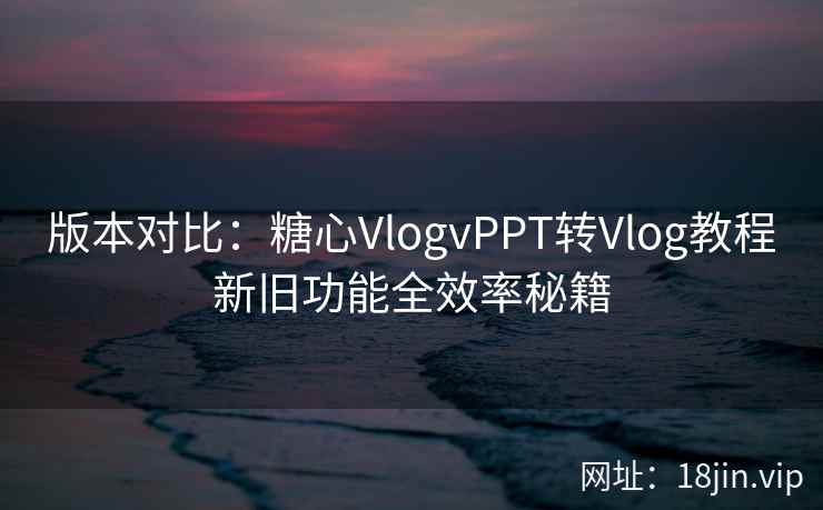 版本对比：糖心VlogvPPT转Vlog教程新旧功能全效率秘籍