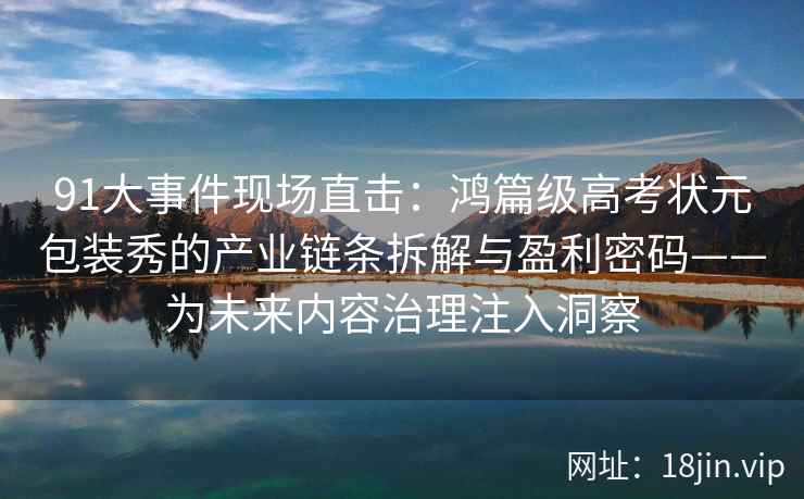 91大事件现场直击：鸿篇级高考状元包装秀的产业链条拆解与盈利密码——为未来内容治理注入洞察