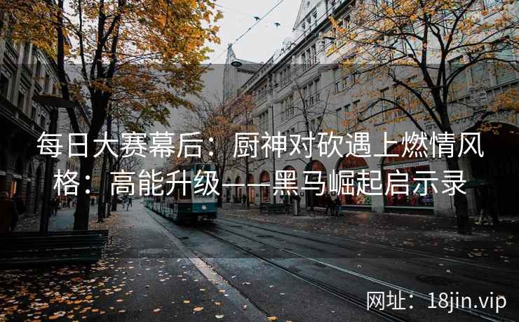 每日大赛幕后:厨神对砍遇上燃情风格:高能升级——黑马崛起启示录 每日大赛幕后:厨神对砍遇上燃情风格:高能升级——黑马崛起启示录