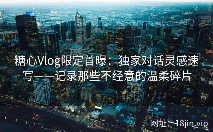 糖心Vlog限定首曝：独家对话灵感速写——记录那些不经意的温柔碎片