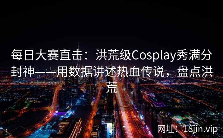 每日大赛直击：洪荒级Cosplay秀满分封神——用数据讲述热血传说，盘点洪荒