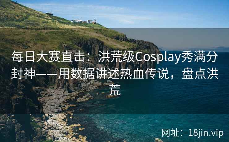 每日大赛直击：洪荒级Cosplay秀满分封神——用数据讲述热血传说，盘点洪荒