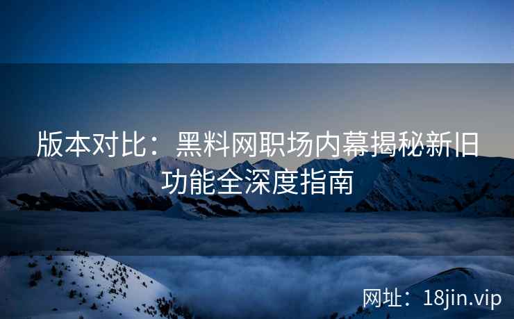 版本对比:黑料网职场内幕揭秘新旧功能全深度指南 版本对比:黑料网职场内幕揭秘新旧功能全深度指南